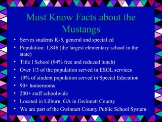 Must Know Facts about the
Mustangs
• Serves students K-5, general and special ed
• Population: 1,846 (the largest elementary school in the
state)
• Title I School (94% free and reduced lunch)
• Over 1/3 of the population served in ESOL services
• 10% of student population served in Special Education
• 90+ homerooms
• 200+ staff schoolwide
• Located in Lilburn, GA in Gwinnett County
• We are part of the Gwinnett County Public School System

 