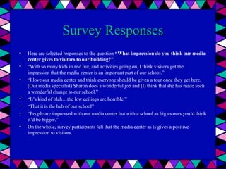 Survey Responses
•
•
•

•
•
•
•

Here are selected responses to the question “What impression do you think our media
center gives to visitors to our building?”
“With so many kids in and out, and activities going on, I think visitors get the
impression that the media center is an important part of our school.”
“I love our media center and think everyone should be given a tour once they get here.
(Our media specialist) Sharon does a wonderful job and (I) think that she has made such
a wonderful change to our school.”
“It’s kind of blah…the low ceilings are horrible.”
“That it is the hub of our school”
“People are impressed with our media center but with a school as big as ours you’d think
it’d be bigger.”
On the whole, survey participants felt that the media center as is gives a positive
impression to visitors.

 