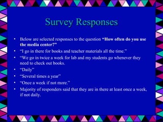 Survey Responses
• Below are selected responses to the question “How often do you use
the media center?”
• “I go in there for books and teacher materials all the time.”
• “We go in twice a week for lab and my students go whenever they
need to check out books.
• “Daily”
• “Several times a year”
• “Once a week if not more.”
• Majority of responders said that they are in there at least once a week,
if not daily.

 