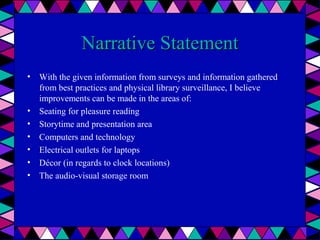Narrative Statement
• With the given information from surveys and information gathered
from best practices and physical library surveillance, I believe
improvements can be made in the areas of:
• Seating for pleasure reading
• Storytime and presentation area
• Computers and technology
• Electrical outlets for laptops
• Décor (in regards to clock locations)
• The audio-visual storage room

 