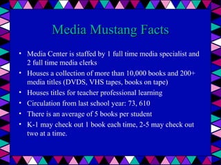 Media Mustang Facts
• Media Center is staffed by 1 full time media specialist and
2 full time media clerks
• Houses a collection of more than 10,000 books and 200+
media titles (DVDS, VHS tapes, books on tape)
• Houses titles for teacher professional learning
• Circulation from last school year: 73, 610
• There is an average of 5 books per student
• K-1 may check out 1 book each time, 2-5 may check out
two at a time.

 