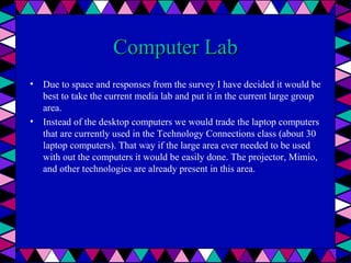 Computer Lab
• Due to space and responses from the survey I have decided it would be
best to take the current media lab and put it in the current large group
area.
• Instead of the desktop computers we would trade the laptop computers
that are currently used in the Technology Connections class (about 30
laptop computers). That way if the large area ever needed to be used
with out the computers it would be easily done. The projector, Mimio,
and other technologies are already present in this area.

 