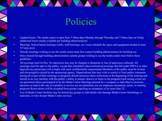 Policies
•
•
•
•
•

•

Updated hours: The media center is open from 7:30am-4pm Monday through Thursday and 7:30am-3pm on Friday
(additional hours maybe available per building administration)
Meetings: School based meetings (clubs, staff meetings, etc.) must schedule the space and equipment needed at least
3-5 days prior
Outside meetings wishing to use the media center must first contact building administration for building use.
Once cleared through building administration outside groups wishing to use the media center must follow these
guidelines:
All meetings must be free. No admission fees may be charged or donations in lieu of admission collected. All
meetings must be open to the public, except that scheduled videoconferenced meetings that fall under HIPAA or other
legal privacy protections will comply with such confidentiality requirements.Members of the public must be invited
and encouraged to attend by the sponsoring agency. Organizations that may wish to restrict or limit public comments
during all or part of their meetings or programs should announce these restrictions at the beginning of the meeting and
should in no way interfere with the public’s ability to attend, observe or listen to the program.Fund raising events are
not permitted unless participated in by the Media Center.Meetings planned by a company or individual to promote,
advertise or lead to the sale of a product or service are not permitted, nor are employee orientation, union, or training
programs.Reservations will be accepted from groups expecting an attendance of no more than 25.
Use of Media Center facilities may be denied any groups or individuals who damage Media Center furnishings or
materials, or who disrupt Media Center services.

 