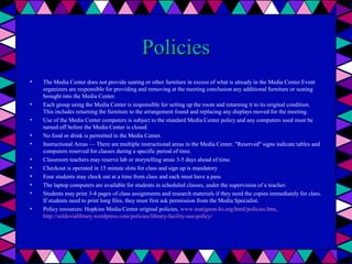 Policies
•

•
•
•
•
•
•
•
•
•
•

The Media Center does not provide seating or other furniture in excess of what is already in the Media Center.Event
organizers are responsible for providing and removing at the meeting conclusion any additional furniture or seating
brought into the Media Center.
Each group using the Media Center is responsible for setting up the room and returning it to its original condition.
This includes returning the furniture to the arrangement found and replacing any displays moved for the meeting.
Use of the Media Center computers is subject to the standard Media Center policy and any computers used must be
turned off before the Media Center is closed.
No food or drink is permitted in the Media Center.
Instructional Areas — There are multiple instructional areas in the Media Center. "Reserved" signs indicate tables and
computers reserved for classes during a specific period of time.
Classroom teachers may reserve lab or storytelling areas 3-5 days ahead of time.
Checkout is operated in 15 minute slots for class and sign up is mandatory
Four students may check out at a time from class and each must have a pass
The laptop computers are available for students in scheduled classes, under the supervision of a teacher.
Students may print 3-4 pages of class assignments and research materials if they need the copies immediately for class.
If students need to print long files, they must first ask permission from the Media Specialist.
Policy resources: Hopkins Media Center original policies, www.matignon-hs.org/html/policies.htm,
http://seldovialibrary.wordpress.com/policies/library-facility-use-policy/

 