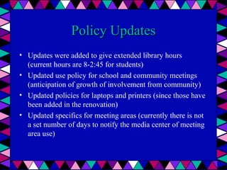 Policy Updates
• Updates were added to give extended library hours
(current hours are 8-2:45 for students)
• Updated use policy for school and community meetings
(anticipation of growth of involvement from community)
• Updated policies for laptops and printers (since those have
been added in the renovation)
• Updated specifics for meeting areas (currently there is not
a set number of days to notify the media center of meeting
area use)

 