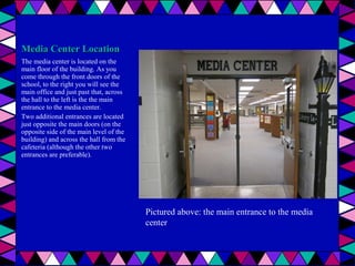 Media Center Location
The media center is located on the
main floor of the building. As you
come through the front doors of the
school, to the right you will see the
main office and just past that, across
the hall to the left is the the main
entrance to the media center.
Two additional entrances are located
just opposite the main doors (on the
opposite side of the main level of the
building) and across the hall from the
cafeteria (although the other two
entrances are preferable).

Pictured above: the main entrance to the media
center

 