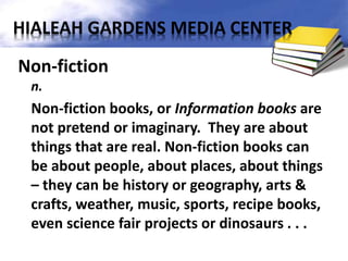 Non-fiction
n.
Non-fiction books, or Information books are
not pretend or imaginary. They are about
things that are real. Non-fiction books can
be about people, about places, about things
– they can be history or geography, arts &
crafts, weather, music, sports, recipe books,
even science fair projects or dinosaurs . . .
HIALEAH GARDENS MEDIA CENTER
 