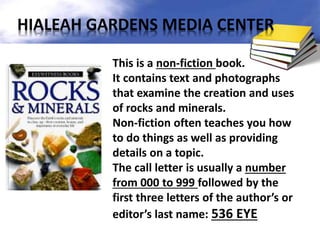 This is a non-fiction book.
It contains text and photographs
that examine the creation and uses
of rocks and minerals.
Non-fiction often teaches you how
to do things as well as providing
details on a topic.
The call letter is usually a number
from 000 to 999 followed by the
first three letters of the author’s or
editor’s last name: 536 EYE
HIALEAH GARDENS MEDIA CENTER
 