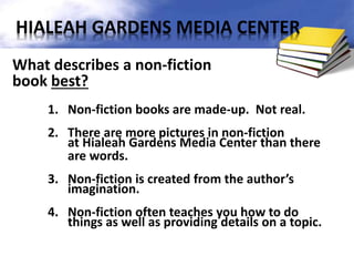 What describes a non-fiction
book best?
1. Non-fiction books are made-up. Not real.
2. There are more pictures in non-fiction
at Hialeah Gardens Media Center than there
are words.
3. Non-fiction is created from the author’s
imagination.
4. Non-fiction often teaches you how to do
things as well as providing details on a topic.
HIALEAH GARDENS MEDIA CENTER
 