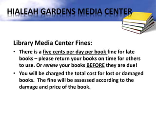 Library Media Center Fines:
• There is a five cents per day per book fine for late
books – please return your books on time for others
to use. Or renew your books BEFORE they are due!
• You will be charged the total cost for lost or damaged
books. The fine will be assessed according to the
damage and price of the book.
HIALEAH GARDENS MEDIA CENTER
 