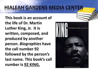 This book is an account of
the life of Dr. Martin
Luther King, Jr. It is
written, composed, and
produced by another
person. Biographies have
the call number 92
followed by the person’s
last name. This book’s call
number is 92 KING.
HIALEAH GARDENS MEDIA CENTER
 