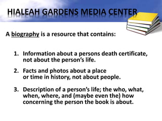 A biography is a resource that contains:
1. Information about a persons death certificate,
not about the person’s life.
2. Facts and photos about a place
or time in history, not about people.
3. Description of a person’s life; the who, what,
when, where, and (maybe even the) how
concerning the person the book is about.
HIALEAH GARDENS MEDIA CENTER
 