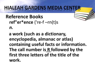 Reference Books
ref"er*ence ('re-f –rn(t)s
n.
a work (such as a dictionary,
encyclopedia, almanac or atlas)
containing useful facts or information.
The call number is R followed by the
first three letters of the title of the
work.
HIALEAH GARDENS MEDIA CENTER
 