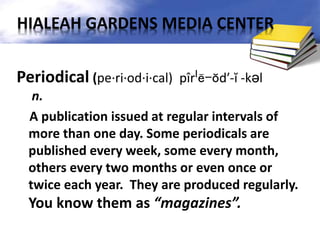 Periodical (pe·ri·od·i·cal) pîrˈē-ŏd′-ĭ -kəl
n.
A publication issued at regular intervals of
more than one day. Some periodicals are
published every week, some every month,
others every two months or even once or
twice each year. They are produced regularly.
You know them as “magazines”.
HIALEAH GARDENS MEDIA CENTER
 