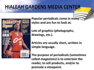 Popular periodicals come in many
styles and are fun to look at.
Lots of graphics (photographs,
drawings, etc.).
Articles are usually short, written in
simple language.
The purpose of periodicals (sometimes
called magazines) is to entertain the
reader, to sell products, and/or to
promote a viewpoint.
HIALEAH GARDENS MEDIA CENTER
 