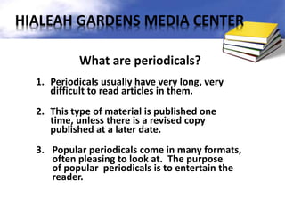 What are periodicals?
1. Periodicals usually have very long, very
difficult to read articles in them.
2. This type of material is published one
time, unless there is a revised copy
published at a later date.
3. Popular periodicals come in many formats,
often pleasing to look at. The purpose
of popular periodicals is to entertain the
reader.
HIALEAH GARDENS MEDIA CENTER
 