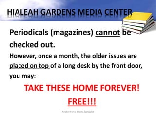 Periodicals (magazines) cannot be
checked out.
However, once a month, the older issues are
placed on top of a long desk by the front door,
you may:
TAKE THESE HOME FOREVER!
FREE!!!
Anabel Parra, Media Specialist
HIALEAH GARDENS MEDIA CENTER
 