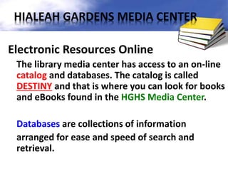Electronic Resources Online
The library media center has access to an on-line
catalog and databases. The catalog is called
DESTINY and that is where you can look for books
and eBooks found in the HGHS Media Center.
Databases are collections of information
arranged for ease and speed of search and
retrieval.
HIALEAH GARDENS MEDIA CENTER
 