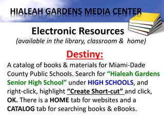 Electronic Resources
(available in the library, classroom & home)
Destiny:
A catalog of books & materials for Miami-Dade
County Public Schools. Search for “Hialeah Gardens
Senior High School” under HIGH SCHOOLS, and
right-click, highlight “Create Short-cut” and click,
OK. There is a HOME tab for websites and a
CATALOG tab for searching books & eBooks.
HIALEAH GARDENS MEDIA CENTER
 