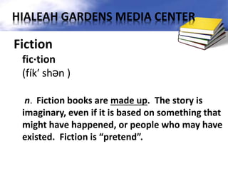 Fiction
fic·tion
(fík′ shən )
n. Fiction books are made up. The story is
imaginary, even if it is based on something that
might have happened, or people who may have
existed. Fiction is “pretend”.
HIALEAH GARDENS MEDIA CENTER
 