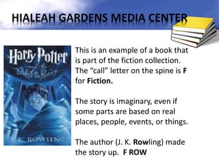 This is an example of a book that
is part of the fiction collection.
The “call” letter on the spine is F
for Fiction.
The story is imaginary, even if
some parts are based on real
places, people, events, or things.
The author (J. K. Rowling) made
the story up. F ROW
HIALEAH GARDENS MEDIA CENTER
 