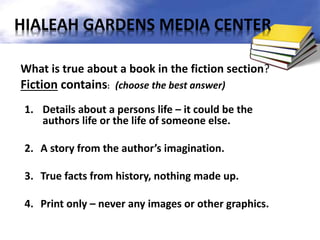 What is true about a book in the fiction section?
Fiction contains: (choose the best answer)
1. Details about a persons life – it could be the
authors life or the life of someone else.
2. A story from the author’s imagination.
3. True facts from history, nothing made up.
4. Print only – never any images or other graphics.
HIALEAH GARDENS MEDIA CENTER
 