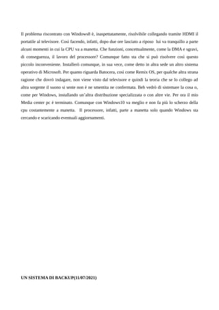 Il problema riscontrato con Windows8 è, inaspettatamente, risolvibile collegando tramite HDMI il
portatile al televisore. Così facendo, infatti, dopo due ore lasciato a riposo lui va tranquillo a parte
alcuni momenti in cui la CPU va a manetta. Che funzioni, concettualmente, come la DMA e sgravi,
di conseguenza, il lavoro del processore? Comunque fatto sta che si può risolvere così questo
piccolo inconveniente. Installerò comunque, in sua vece, come detto in altra sede un altro sistema
operativo di Microsoft. Per quanto riguarda Batocera, così come Remix OS, per qualche altra strana
ragione che dovrò indagare, non viene visto dal televisore e quindi la teoria che se lo collego ad
altra sorgente il suono si sente non è ne smentita ne confermata. Beh vedrò di sistemare la cosa o,
come per Windows, installando un’altra distribuzione specializzata o con altre vie. Per ora il mio
Media center pc è terminato. Comunque con Windows10 va meglio e non fa più lo scherzo della
cpu costantemente a manetta. Il processore, infatti, parte a manetta solo quando Windows sta
cercando e scaricando eventuali aggiornamenti.
UN SISTEMA DI BACKUP(11/07/2021)
 