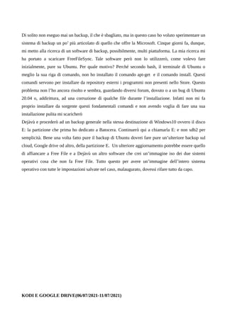 Di solito non eseguo mai un backup, il che è sbagliato, ma in questo caso ho voluto sperimentare un
sistema di backup un po’ più articolato di quello che offre la Microsoft. Cinque giorni fa, dunque,
mi metto alla ricerca di un software di backup, possibilmente, multi piattaforma. La mia ricerca mi
ha portato a scaricare FreeFileSync. Tale software però non lo utilizzerò, come volevo fare
inizialmente, pure su Ubuntu. Per quale motivo? Perché secondo bash, il terminale di Ubuntu o
meglio la sua riga di comando, non ho installato il comando apt-get e il comando install. Questi
comandi servono per installare da repository esterni i programmi non presenti nello Store. Questo
problema non l’ho ancora risolto e sembra, guardando diversi forum, dovuto o a un bug di Ubuntu
20.04 o, addirittura, ad una corruzione di qualche file durante l’installazione. Infatti non mi fa
proprio installare da sorgente questi fondamentali comandi e non avendo voglia di fare una sua
installazione pulita mi scaricherò
Dejàvù e procederò ad un backup generale nella stessa destinazione di Windows10 ovvero il disco
E: la partizione che prima ho dedicato a Batocera. Continuerò qui a chiamarla E: e non sdb2 per
semplicità. Bene una volta fatto pure il backup di Ubuntu dovrei fare pure un’ulteriore backup sul
cloud, Google drive od altro, della partizione E. Un ulteriore aggiornamento potrebbe essere quello
di affiancare a Free File e a Dejàvù un altro software che crei un’immagine iso dei due sistemi
operativi cosa che non fa Free File. Tutto questo per avere un’immagine dell’intero sistema
operativo con tutte le impostazioni salvate nel caso, malaugurato, dovessi rifare tutto da capo.
KODI E GOOGLE DRIVE(06/07/2021-11/07/2021)
 