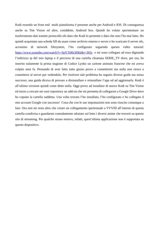 Kodi essendo un front end multi piattaforma è presente anche per Android e IOS. Di conseguenza
anche su Tim Vision ed altre, cosiddette, Android box. Quindi ho voluto sperimentare un
trasferimento dati tramite protocollo nfs dato che Kodi lo permette e dato che non l’ho mai fatto. Ho
quindi acquistato una scheda SD da usare come archivio esterno e server e ho scaricato il server nfs,
acronimo di network filesystem, l’ho configurato seguendo questo video tutorial:
https://www.youtube.com/watch?v=SpYTsRk3Dkk&t=365s e mi sono collegato ad esso digitando
l’indirizzo ip del mio laptop e il percorso di una cartella chiamata SERIE_TV dove, per ora, ho
inserito solamente la prima stagione di Codice Lyoko un cartone animato francese che mi aveva
colpito anni fa. Pensando di aver fatto tutto giusto provo a connettermi ma nulla non riesce a
connettersi al server pur vedendolo. Per risolvere tale problema ho seguito diverse guide ma senza
successo; una guida diceva di provare a disinstallare e reinstallare l’app od ad aggiornarla. Kodi è
all’ultima versione quindi come detto nulla. Oggi provo ad installare di nuovo Kodi su Tim Vision
ed inizio a cercare nei suoi repository un add-on che mi permetta di collegarmi a Google Drive dove
ho copiato la cartella suddetta. Una volta trovato l’ho installato, l’ho configurato e ho collegato il
mio account Google con successo! Cosa che con le sue impostazioni non sono riuscito comunque a
fare. Ora non mi resta altro che creare un collegamento ipertestuale a VVVID all’interno di questa
cartella condivisa e guardarmi comodamente sdraiato sul letto i diversi anime che troverò su questo
sito di streaming. Per qualche strano motivo, infatti, quest’ultima applicazione non è supportata su
questo dispositivo.
 