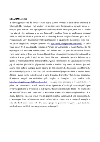 STEAM MACHINE
Il primo approccio che ho tentato è stato quello classico ovvero: un’installazione minimale di
Ubuntu 20.04 e compilare i vari emulatori che mi interessano direttamente da sorgente, questo per
dare più sprint alla macchina e per sperimentare la compilazione da sorgente( sette anni fa circa ho
visto diversi video a riguardo e poi mai fatto nulla), installarci Steam ed usarlo come front end
anche per navigare sul web e guardare film in streaming. Steam è una piattaforma di gioco per PC
sviluppata dalla Valve dove scaricare videogiochi gratuiti o a pagamento ma non solo; posto pure i
link al sito del prodotto tanto per capirne di più: https://store.steampowered.com/about/. La stessa
Valve ha, nel 2013, anno in cui ho comprato il Portatile cavia, introdotto le Steam Machine. Dei PC
equipaggiati con Steam OS, una derivata di Linux Debian, atto a far girare esclusivamente Steam e
video giocare come se fosse una Console. Quindi il mio primo approccio, seguendo vari tutorial su
YouTube, è stato quello di replicare una Steam Machine. Approccio rivelatosi fallimentare in
quanto ho riscontrato l’inferno delle dipendenze. Questo fenomeno non mi faceva più riconoscere il
joy stick quando giocavo alla playstation2 e anche in modalità Big Picture di Steam il joy stick
andava e non andava; idem per quanto riguarda gli altri emulatori. Le dipendenze sono librerie che
permettono ai programmi di funzionare; più librerie in comune più probabile che si incasini il tutto.
Almeno è questo che ho capito leggendo le varie definizioni di depedency hell. Avendo brutalizzato
il concetto magari una definizione più completa e dettagliata non sarebbe male:
https://en.wikipedia.org/wiki/Dependency_hell è in inglese ma si capisce; e se si cerca in italiano le
prime cose che trovo sono articoli contro la tossico dipendenza. Con Google traduttore però si può
ovviare al problema se proprio non si sa l’inglese. Quindi ho riformattato il tutto e ho optato nello
scaricare una distribuzione Linux, a dire la verità ce ne sono molte e sono multi piattaforma, che si
chiama Batocera. Batocera, se non erro, in spagnolo significa scarafaggio. È una distribuzione che
è pensata per girare esclusivamente su usb e al suo interno ci sono tutte le console di videogiochi
oltre che Kodi come front end. Ma come spiego nel prossimo paragrafo si può benissimo
installarlo su un hard disk interno per aumentarne la velocità.
 