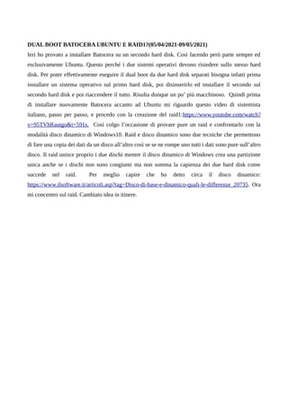 DUAL BOOT BATOCERA UBUNTU E RAID1?(05/04/2021-09/05/2021)
Ieri ho provato a installare Batocera su un secondo hard disk. Così facendo però parte sempre ed
esclusivamente Ubuntu. Questo perché i due sistemi operativi devono risiedere sullo stesso hard
disk. Per poter effettivamente eseguire il dual boot da due hard disk separati bisogna infatti prima
installare un sistema operativo sul primo hard disk, poi disinserirlo ed installare il secondo sul
secondo hard disk e poi riaccendere il tutto. Risulta dunque un po’ più macchinoso. Quindi prima
di installare nuovamente Batocera accanto ad Ubuntu mi riguardo questo video di sistemista
italiano, passo per passo, e procedo con la creazione del raid1:https://www.youtube.com/watch?
v=95TVhRautgo&t=591s. Così colgo l’occasione di provare pure un raid e confrontarlo con la
modalità disco dinamico di Windows10. Raid e disco dinamico sono due tecniche che permettono
di fare una copia dei dati da un disco all’altro così se se ne rompe uno tutti i dati sono pure sull’altro
disco. Il raid unisce proprio i due dischi mentre il disco dinamico di Windows crea una partizione
unica anche se i dischi non sono congiunti ma non somma la capienza dei due hard disk come
succede nel raid. Per meglio capire che ho detto circa il disco dinamico:
https://www.ilsoftware.it/articoli.asp?tag=Disco-di-base-e-dinamico-quali-le-differenze_20735. Ora
mi concentro sul raid. Cambiato idea in itinere.
 