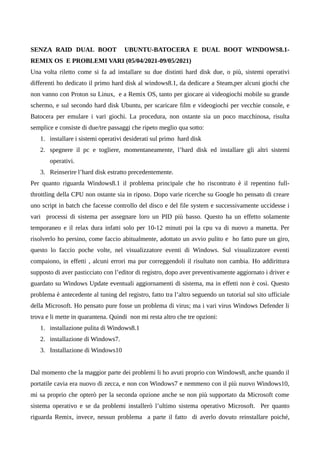 SENZA RAID DUAL BOOT UBUNTU-BATOCERA E DUAL BOOT WINDOWS8.1-
REMIX OS E PROBLEMI VARI (05/04/2021-09/05/2021)
Una volta riletto come si fa ad installare su due distinti hard disk due, o più, sistemi operativi
differenti ho dedicato il primo hard disk al windows8.1, da dedicare a Steam,per alcuni giochi che
non vanno con Proton su Linux, e a Remix OS, tanto per giocare ai videogiochi mobile su grande
schermo, e sul secondo hard disk Ubuntu, per scaricare film e videogiochi per vecchie console, e
Batocera per emulare i vari giochi. La procedura, non ostante sia un poco macchinosa, risulta
semplice e consiste di due/tre passaggi che ripeto meglio qua sotto:
1. installare i sistemi operativi desiderati sul primo hard disk
2. spegnere il pc e togliere, momentaneamente, l’hard disk ed installare gli altri sistemi
operativi.
3. Reinserire l’hard disk estratto precedentemente.
Per quanto riguarda Windows8.1 il problema principale che ho riscontrato è il repentino full-
throttling della CPU non ostante sia in riposo. Dopo varie ricerche su Google ho pensato di creare
uno script in batch che facesse controllo del disco e del file system e successivamente uccidesse i
vari processi di sistema per assegnare loro un PID più basso. Questo ha un effetto solamente
temporaneo e il relax dura infatti solo per 10-12 minuti poi la cpu va di nuovo a manetta. Per
risolverlo ho persino, come faccio abitualmente, adottato un avvio pulito e ho fatto pure un giro,
questo lo faccio poche volte, nel visualizzatore eventi di Windows. Sul visualizzatore eventi
compaiono, in effetti , alcuni errori ma pur correggendoli il risultato non cambia. Ho addirittura
supposto di aver pasticciato con l’editor di registro, dopo aver preventivamente aggiornato i driver e
guardato su Windows Update eventuali aggiornamenti di sistema, ma in effetti non è così. Questo
problema è antecedente al tuning del registro, fatto tra l’altro seguendo un tutorial sul sito ufficiale
della Microsoft. Ho pensato pure fosse un problema di virus; ma i vari virus Windows Defender li
trova e li mette in quarantena. Quindi non mi resta altro che tre opzioni:
1. installazione pulita di Windows8.1
2. installazione di Windows7.
3. Installazione di Windows10
Dal momento che la maggior parte dei problemi li ho avuti proprio con Windows8, anche quando il
portatile cavia era nuovo di zecca, e non con Windows7 e nemmeno con il più nuovo Windows10,
mi sa proprio che opterò per la seconda opzione anche se non più supportato da Microsoft come
sistema operativo e se da problemi installerò l’ultimo sistema operativo Microsoft. Per quanto
riguarda Remix, invece, nessun problema a parte il fatto di averlo dovuto reinstallare poiché,
 