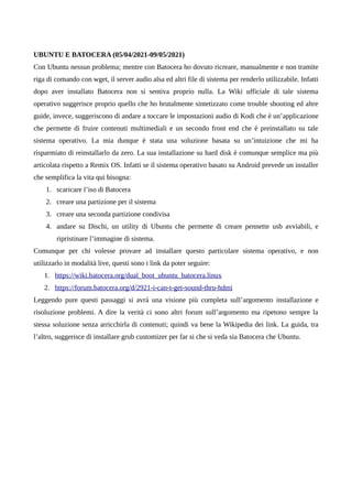 UBUNTU E BATOCERA (05/04/2021-09/05/2021)
Con Ubuntu nessun problema; mentre con Batocera ho dovuto ricreare, manualmente e non tramite
riga di comando con wget, il server audio alsa ed altri file di sistema per renderlo utilizzabile. Infatti
dopo aver installato Batocera non si sentiva proprio nulla. La Wiki ufficiale di tale sistema
operativo suggerisce proprio quello che ho brutalmente sintetizzato come trouble shooting ed altre
guide, invece, suggeriscono di andare a toccare le impostazioni audio di Kodi che è un’applicazione
che permette di fruire contenuti multimediali e un secondo front end che è preinstallato su tale
sistema operativo. La mia dunque è stata una soluzione basata su un’intuizione che mi ha
risparmiato di reinstallarlo da zero. La sua installazione su hard disk è comunque semplice ma più
articolata rispetto a Remix OS. Infatti se il sistema operativo basato su Android prevede un installer
che semplifica la vita qui bisogna:
1. scaricare l’iso di Batocera
2. creare una partizione per il sistema
3. creare una seconda partizione condivisa
4. andare su Dischi, un utility di Ubuntu che permette di creare pennette usb avviabili, e
ripristinare l’immagine di sistema.
Comunque per chi volesse provare ad installare questo particolare sistema operativo, e non
utilizzarlo in modalità live, questi sono i link da poter seguire:
1. https://wiki.batocera.org/dual_boot_ubuntu_batocera.linux
2. https://forum.batocera.org/d/2921-i-can-t-get-sound-thru-hdmi
Leggendo pure questi passaggi si avrà una visione più completa sull’argomento installazione e
risoluzione problemi. A dire la verità ci sono altri forum sull’argomento ma ripetono sempre la
stessa soluzione senza arricchirla di contenuti; quindi va bene la Wikipedia dei link. La guida, tra
l’altro, suggerisce di installare grub customizer per far si che si veda sia Batocera che Ubuntu.
 