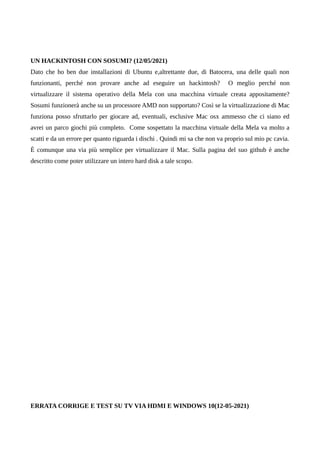 UN HACKINTOSH CON SOSUMI? (12/05/2021)
Dato che ho ben due installazioni di Ubuntu e,altrettante due, di Batocera, una delle quali non
funzionanti, perché non provare anche ad eseguire un hackintosh? O meglio perché non
virtualizzare il sistema operativo della Mela con una macchina virtuale creata appositamente?
Sosumi funzionerà anche su un processore AMD non supportato? Così se la virtualizzazione di Mac
funziona posso sfruttarlo per giocare ad, eventuali, esclusive Mac osx ammesso che ci siano ed
avrei un parco giochi più completo. Come sospettato la macchina virtuale della Mela va molto a
scatti e da un errore per quanto riguarda i dischi . Quindi mi sa che non va proprio sul mio pc cavia.
È comunque una via più semplice per virtualizzare il Mac. Sulla pagina del suo github è anche
descritto come poter utilizzare un intero hard disk a tale scopo.
ERRATA CORRIGE E TEST SU TV VIA HDMI E WINDOWS 10(12-05-2021)
 