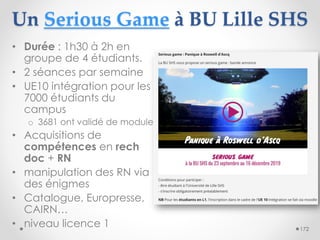 Un Serious Game à BU Lille SHS
• Durée : 1h30 à 2h en
groupe de 4 étudiants.
• 2 séances par semaine
• UE10 intégration po...
