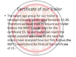 Certificate of our Trailer
• The target age group for our trailer is
  teenagers/young adults aged between 15-25.
  Therefore we have tried to ensure our trailer
  follows the BBFC’s guide lines for the
  certificate 15. So our trailer can reach the
  widest possible audience. In the next few
  slides I have analysed how our film follows the
  BBFC’s restrictions for films of the certificate
  of 15 .
 