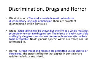Discrimination, Drugs and Horror
• Discrimination - The work as a whole must not endorse
  discriminatory language or behavior. There are no acts of
  discrimination within our trailer.

• Drugs - Drug taking may be shown but the film as a whole must not
  promote or encourage drug misuse. The misuse of easily accessible
  and highly dangerous substances (for example solvents) is unlikely
  to be acceptable. No drug abuse appears within our trailer, nor is it
  referenced to.


• Horror - Strong threat and menace are permitted unless sadistic or
  sexualised. The aspects of horror that appear in our trailer are
  neither sadistic or sexualised.
 