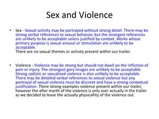 Sex and Violence
• Sex - Sexual activity may be portrayed without strong detail. There may be
  strong verbal references to sexual behavior, but the strongest references
  are unlikely to be acceptable unless justified by context. Works whose
  primary purpose is sexual arousal or stimulation are unlikely to be
  acceptable.
  There are no sexual themes or activity present within our trailer.


• Violence - Violence may be strong but should not dwell on the infliction of
  pain or injury. The strongest gory images are unlikely to be acceptable.
  Strong sadistic or sexualised violence is also unlikely to be acceptable.
  There may be detailed verbal references to sexual violence but any
  portrayal of sexual violence must be discreet and have a strong contextual
  justification. There strong examples violence present within our trailer,
  however the after marth of the violence is only ever actually in the trailer
  as we decided to leave the actually physicallity of the violence out.
 