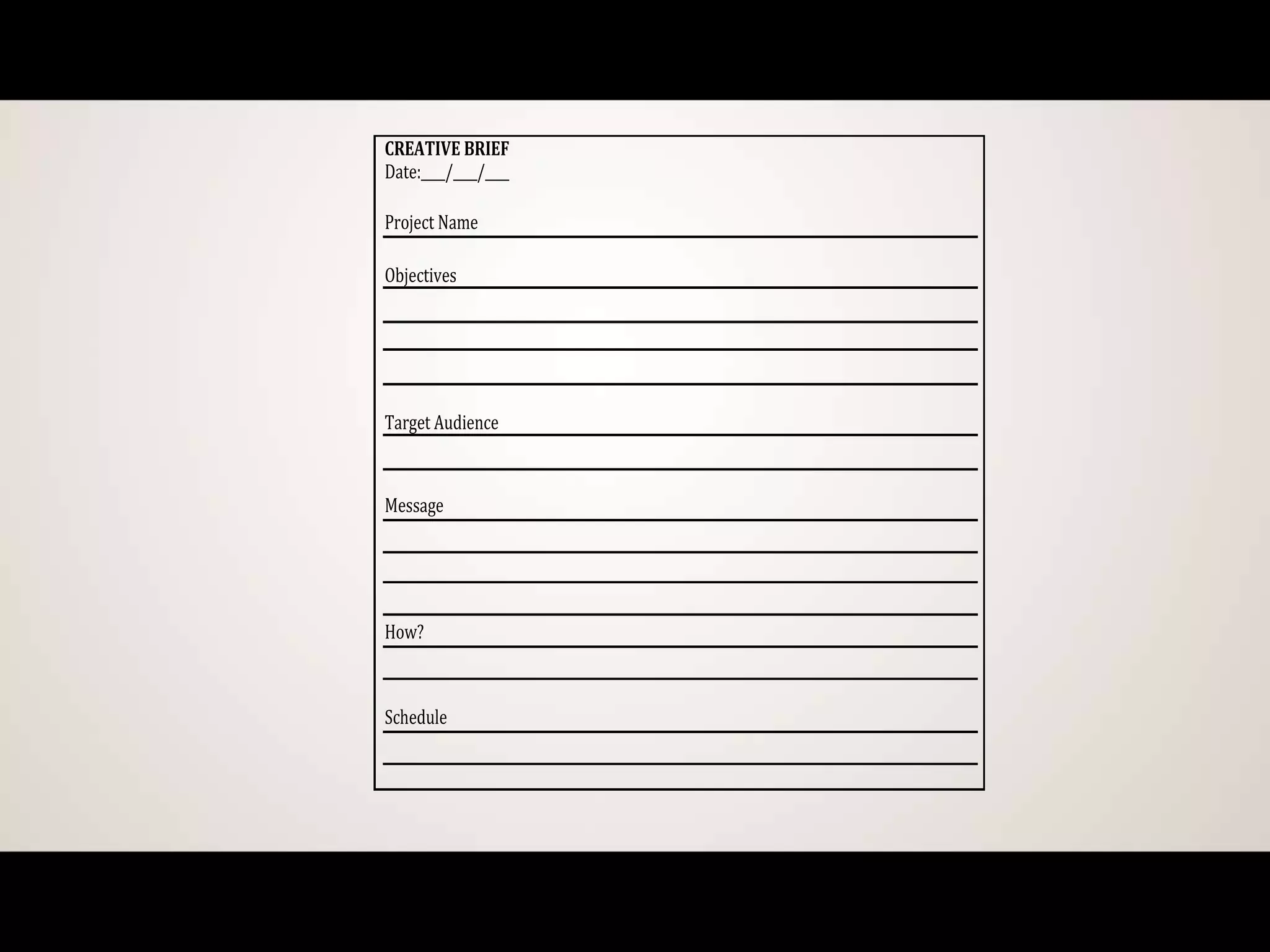 CREATIVE BRIEF
Date:____/____/____
Project Name
Objectives
Target Audience
Message
How?
Schedule