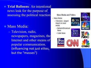  Trial Balloons: An intentional
news leak for the purpose of
assessing the political reaction.
 Mass Media:
– Television, radio,
newspapers, magazines, the
Internet and other means of
popular communication.
(influencing not just elites,
but the “masses”)
 