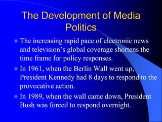 The Development of Media
Politics
 The increasing rapid pace of electronic news
and television’s global coverage shortens the
time frame for policy responses.
 In 1961, when the Berlin Wall went up,
President Kennedy had 8 days to respond to the
provocative action.
 In 1989, when the wall came down, President
Bush was forced to respond overnight.
 