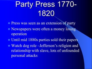 Party Press 1770-
1820
 Press was seen as an extension of party
 Newspapers were often a money losing
operation
 Until mid 1880s parties sold their papers
 Watch dog role –Jefferson’s religion and
relationship with slave, lots of unfounded
personal attacks
 