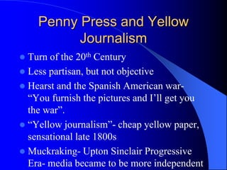 Penny Press and Yellow
Journalism
 Turn of the 20th Century
 Less partisan, but not objective
 Hearst and the Spanish American war-
“You furnish the pictures and I’ll get you
the war”.
 “Yellow journalism”- cheap yellow paper,
sensational late 1800s
 Muckraking- Upton Sinclair Progressive
Era- media became to be more independent
 