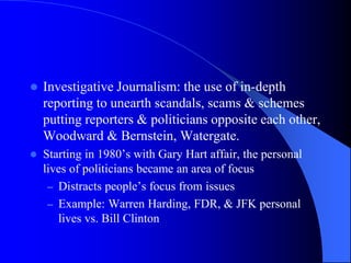  Investigative Journalism: the use of in-depth
reporting to unearth scandals, scams & schemes
putting reporters & politicians opposite each other,
Woodward & Bernstein, Watergate.
 Starting in 1980’s with Gary Hart affair, the personal
lives of politicians became an area of focus
– Distracts people’s focus from issues
– Example: Warren Harding, FDR, & JFK personal
lives vs. Bill Clinton
 