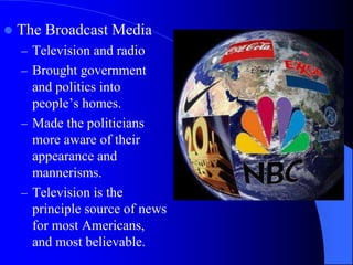  The Broadcast Media
– Television and radio
– Brought government
and politics into
people’s homes.
– Made the politicians
more aware of their
appearance and
mannerisms.
– Television is the
principle source of news
for most Americans,
and most believable.
 