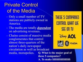 – Only a small number of TV
stations are publicly owned in
America.
– The media are totally dependent
on advertising revenues.
– Chains consist of massive media
conglomerates that control
almost three-quarters of the
nation’s daily newspaper
circulation as well as broadcast
media, monopolies.
Private Control
of the Media
Q. What is the major goal of
these 5 companies?
A. To make $$$$$$$$$$$$$
 