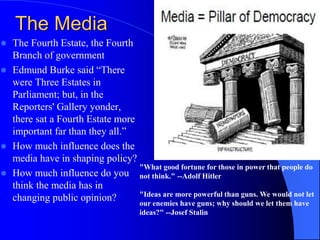 The Media
 The Fourth Estate, the Fourth
Branch of government
 Edmund Burke said “There
were Three Estates in
Parliament; but, in the
Reporters' Gallery yonder,
there sat a Fourth Estate more
important far than they all.”
 How much influence does the
media have in shaping policy?
 How much influence do you
think the media has in
changing public opinion?
"What good fortune for those in power that people do
not think." --Adolf Hitler
"Ideas are more powerful than guns. We would not let
our enemies have guns; why should we let them have
ideas?" --Josef Stalin
 