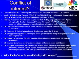 Conflict of
interest?
 General Electric (GE) 10thLargest Company in the world2005 revenues: $139.2 billion
 Media: NBC, Universal Pictures, CNBC, Bravo, MSNBC, USA, 15 other cable channels, Universal
Parks & Resorts: Universal Studios Hollywood, Universal Orlando
 Military Production: Manufactures engines for the F-16 Fighter jet, Abrams tank, Apache
helicopter, U2 Bomber, Unmanned Combat Air Vehicle (UCAV), A-10 aircraft, and
numerous military equipment including planes, helicopters, tanks, and more.
 GE Consumer Finance (provider of credit services to consumers, retailers and auto dealers in over
35 countries)
 GE Consumer & Industrial(appliances, lighting, and Industrial Systems)
 GE Energy(technology for the oil and gas, power generation and energy management industries,
including nuclear)
 GE Healthcare(diagnostic and interventional medical imaging, information and services
technology)
 GE Insurance(insurance and investment products for businesses and individuals)
 GE Transportation(serving the aviation, rail, marine and off-highway industries with jet engines
for military and civil aircraft, freight and passenger locomotives, motorized systems
for mining trucks and drills, and gas turbines for marine and industrial applications)
 What kind of news do you think they will promote? ________________
___________________________________
 