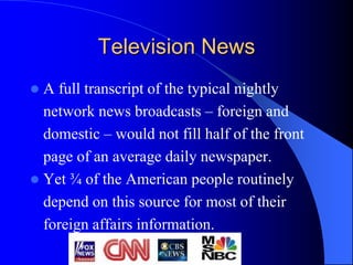Television News
 A full transcript of the typical nightly
network news broadcasts – foreign and
domestic – would not fill half of the front
page of an average daily newspaper.
 Yet ¾ of the American people routinely
depend on this source for most of their
foreign affairs information.
 