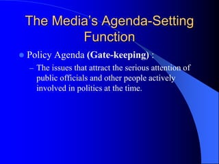 The Media’s Agenda-Setting
Function
 Policy Agenda (Gate-keeping) :
– The issues that attract the serious attention of
public officials and other people actively
involved in politics at the time.
 
